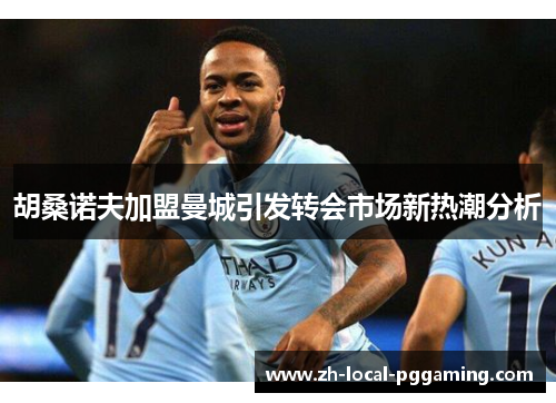 胡桑诺夫加盟曼城引发转会市场新热潮分析 胡桑诺夫加盟曼城引发转会市场新热潮分析