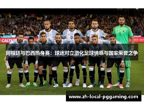 阿根廷与巴西热身赛:球迷对立激化足球情感与国家荣誉之争 阿根廷与巴西热身赛:球迷对立激化足球情感与国家荣誉之争