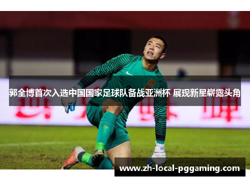郭全博首次入选中国国家足球队备战亚洲杯 展现新星崭露头角